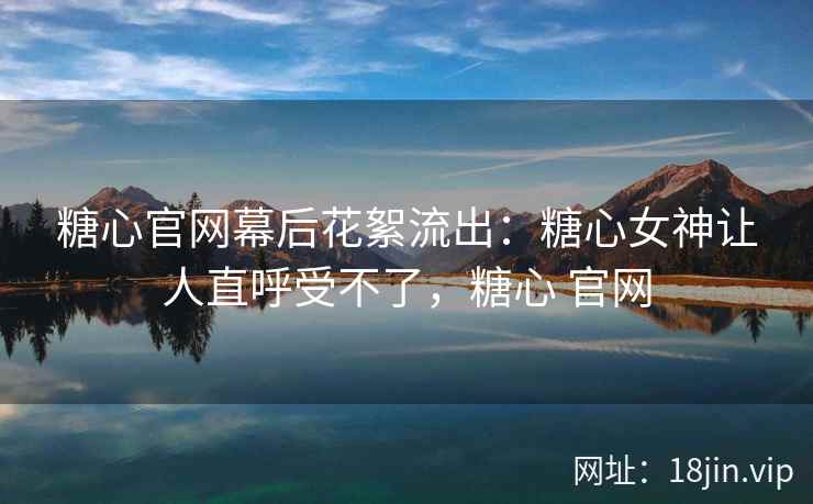 糖心官网幕后花絮流出：糖心女神让人直呼受不了，糖心 官网