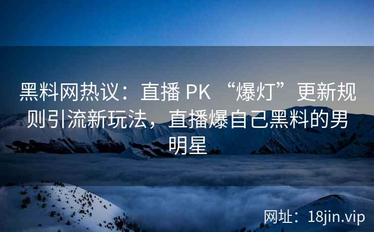 黑料网热议：直播 PK “爆灯”更新规则引流新玩法，直播爆自己黑料的男明星