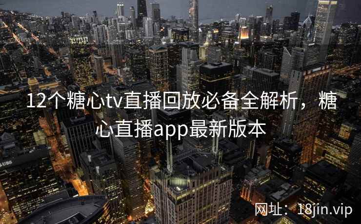 12个糖心tv直播回放必备全解析，糖心直播app最新版本