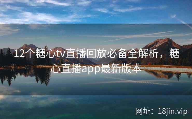12个糖心tv直播回放必备全解析，糖心直播app最新版本