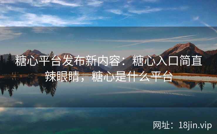 糖心平台发布新内容：糖心入口简直辣眼睛，糖心是什么平台