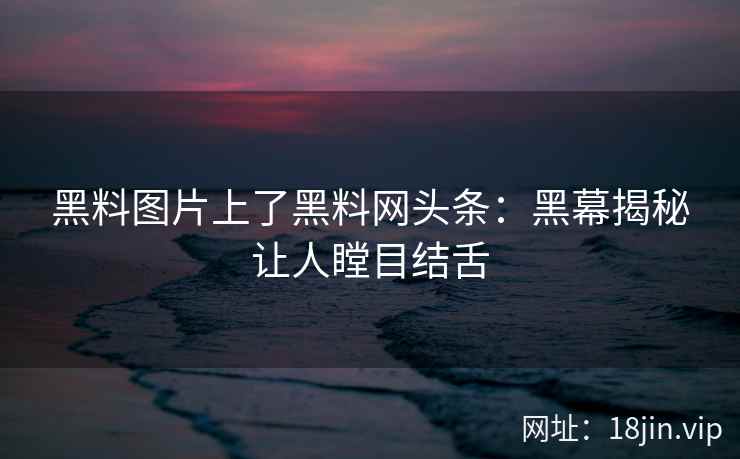 黑料图片上了黑料网头条：黑幕揭秘让人瞠目结舌