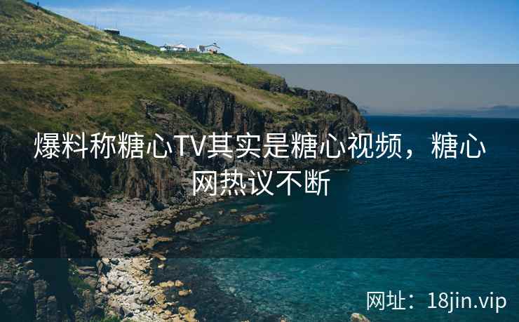 爆料称糖心TV其实是糖心视频，糖心网热议不断