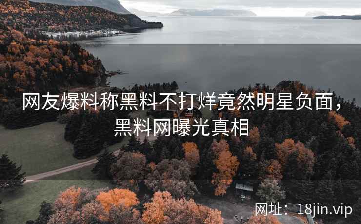 网友爆料称黑料不打烊竟然明星负面，黑料网曝光真相