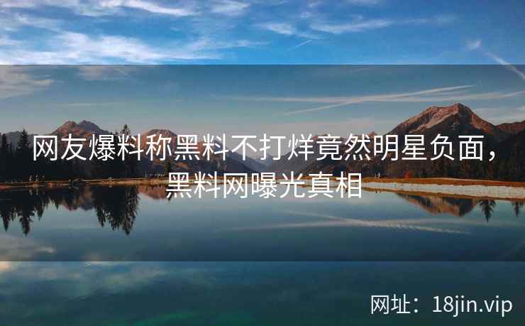 网友爆料称黑料不打烊竟然明星负面，黑料网曝光真相