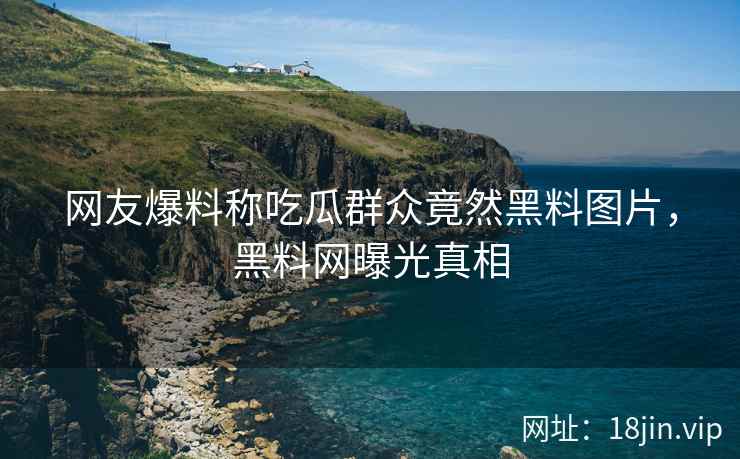 网友爆料称吃瓜群众竟然黑料图片，黑料网曝光真相