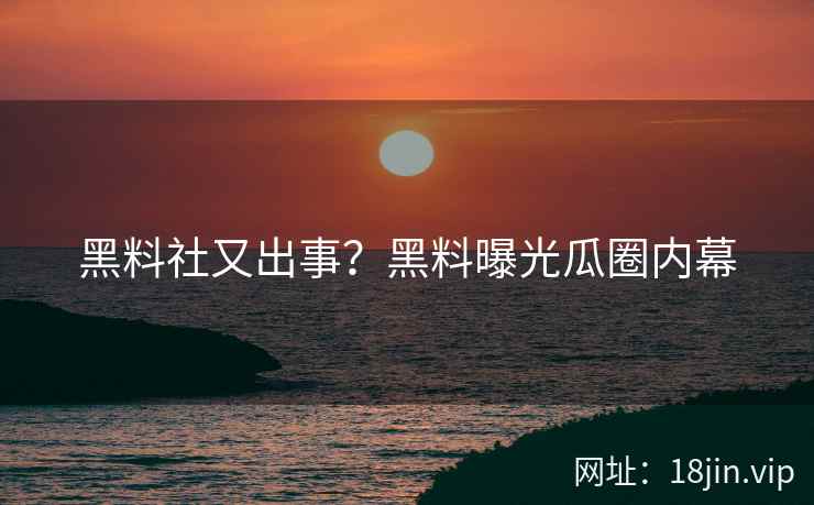 黑料社又出事？黑料曝光瓜圈内幕