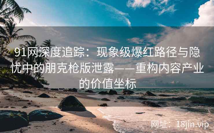 91网深度追踪：现象级爆红路径与隐忧中的朋克枪版泄露——重构内容产业的价值坐标