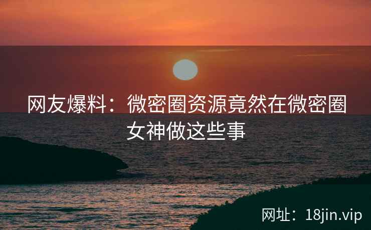 网友爆料：微密圈资源竟然在微密圈女神做这些事