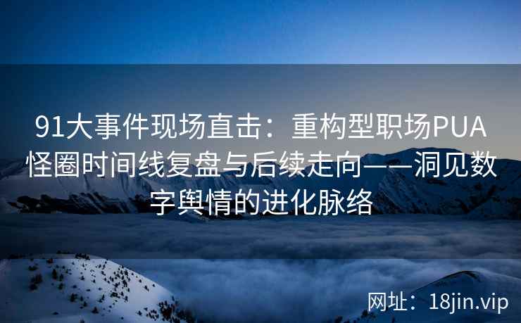 91大事件现场直击：重构型职场PUA怪圈时间线复盘与后续走向——洞见数字舆情的进化脉络