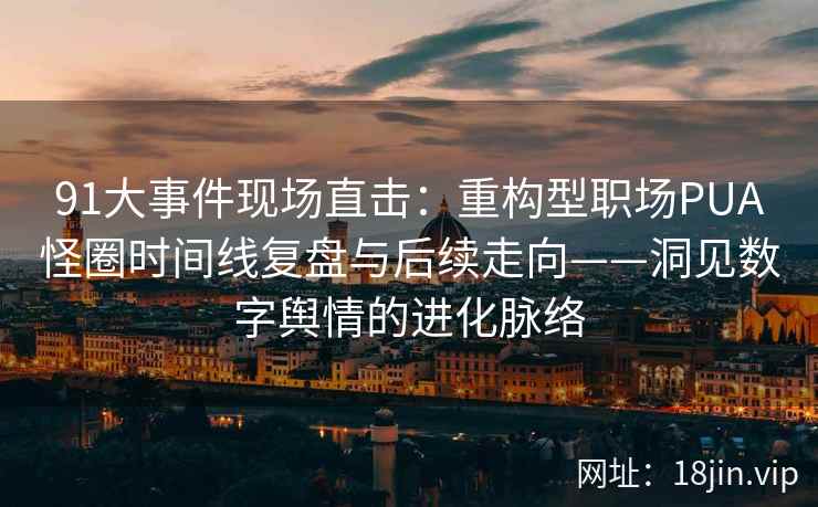 91大事件现场直击：重构型职场PUA怪圈时间线复盘与后续走向——洞见数字舆情的进化脉络