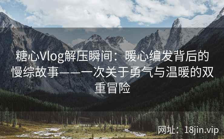 糖心Vlog解压瞬间：暖心编发背后的慢综故事——一次关于勇气与温暖的双重冒险