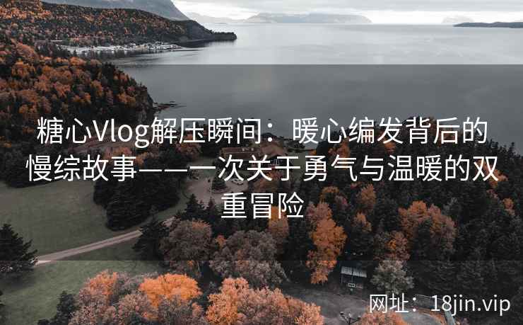糖心Vlog解压瞬间：暖心编发背后的慢综故事——一次关于勇气与温暖的双重冒险