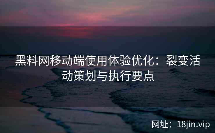 黑料网移动端使用体验优化：裂变活动策划与执行要点