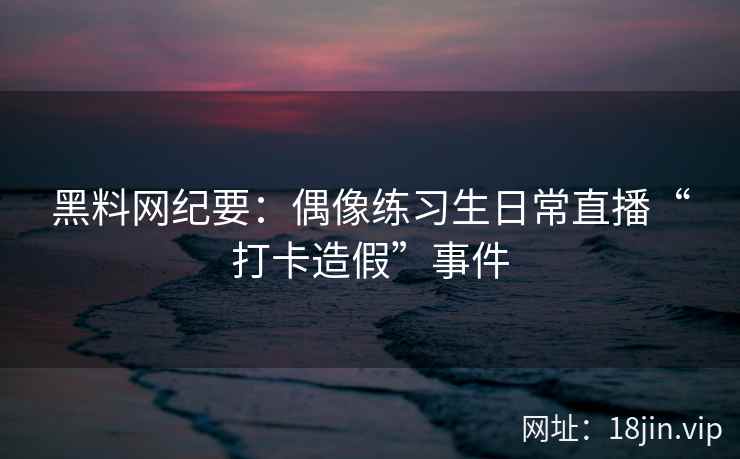 黑料网纪要：偶像练习生日常直播“打卡造假”事件