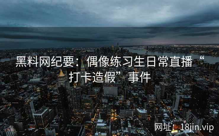 黑料网纪要：偶像练习生日常直播“打卡造假”事件