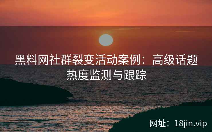 黑料网社群裂变活动案例：高级话题热度监测与跟踪