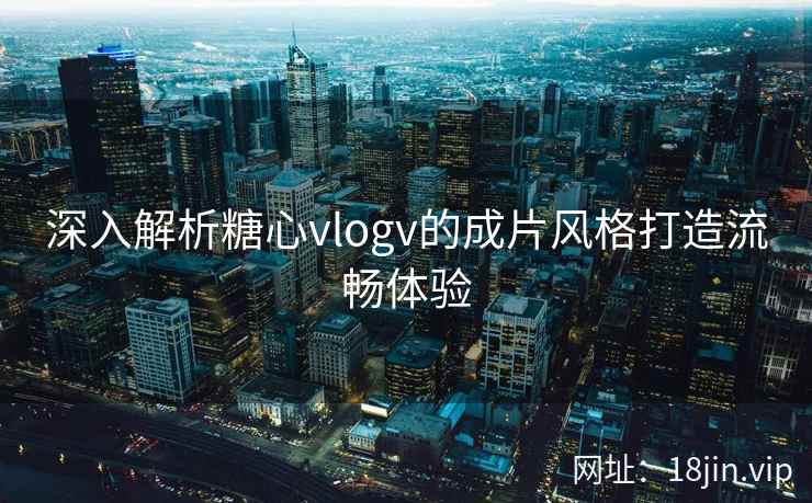 深入解析糖心vlogv的成片风格打造流畅体验