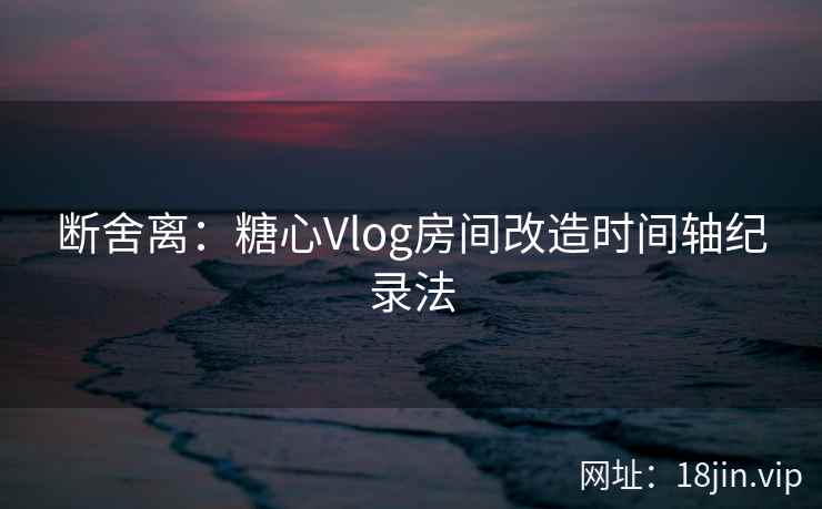 断舍离：糖心Vlog房间改造时间轴纪录法