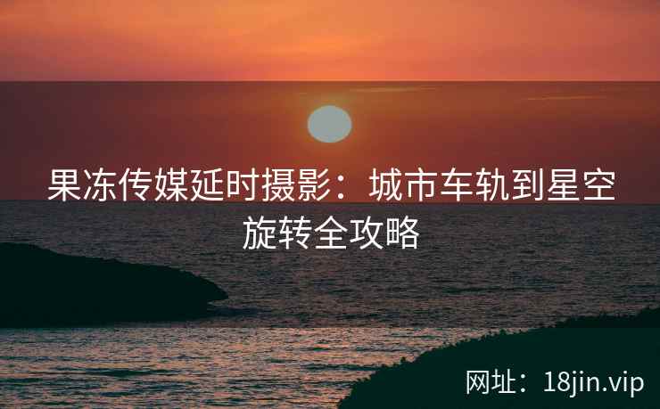 果冻传媒延时摄影：城市车轨到星空旋转全攻略