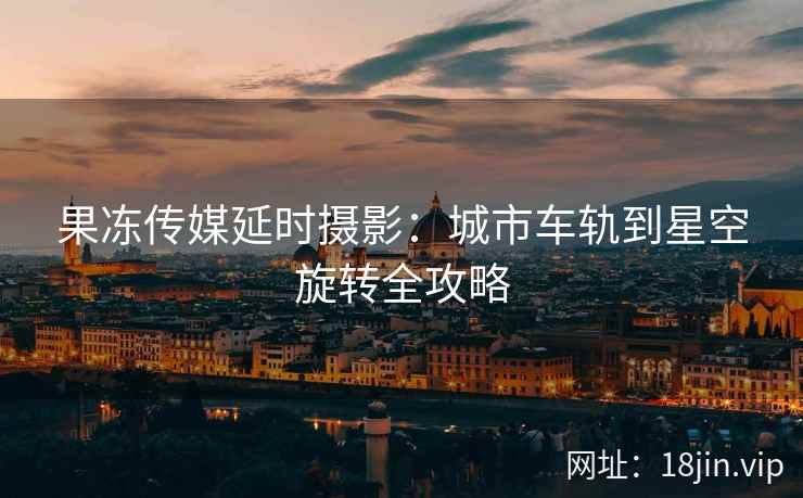 果冻传媒延时摄影：城市车轨到星空旋转全攻略