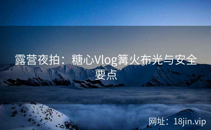 露营夜拍：糖心Vlog篝火布光与安全要点