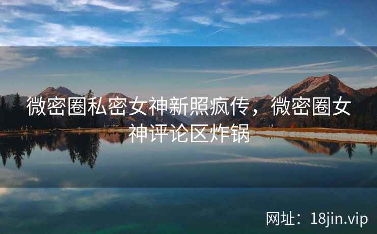 微密圈私密女神新照疯传，微密圈女神评论区炸锅