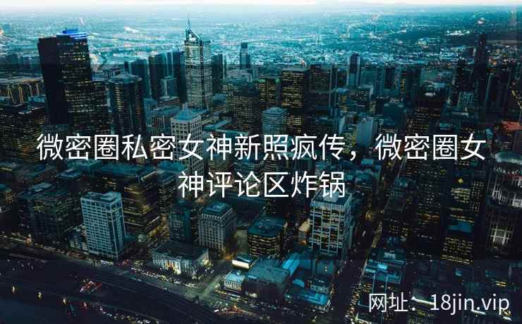 微密圈私密女神新照疯传，微密圈女神评论区炸锅