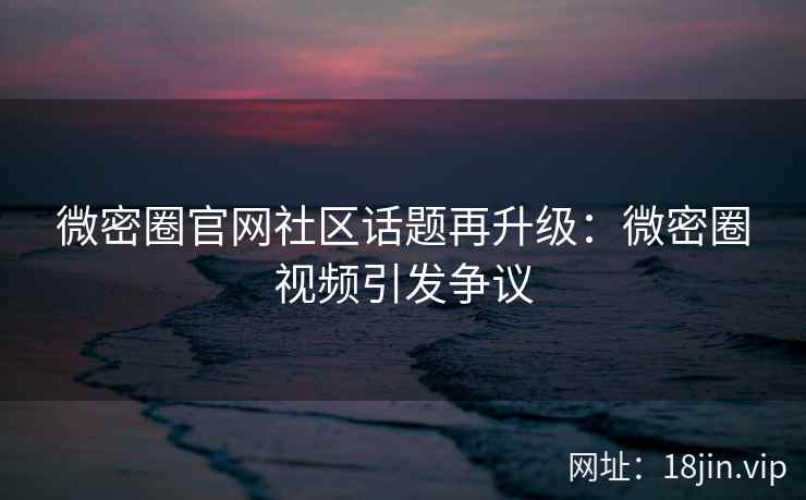 微密圈官网社区话题再升级：微密圈视频引发争议