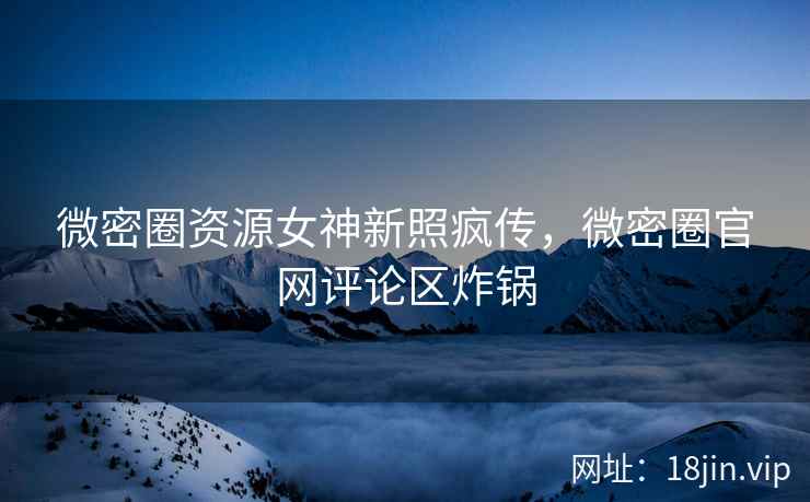 微密圈资源女神新照疯传，微密圈官网评论区炸锅