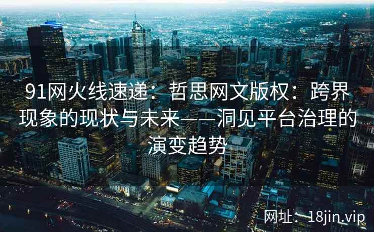 91网火线速递：哲思网文版权：跨界现象的现状与未来——洞见平台治理的演变趋势