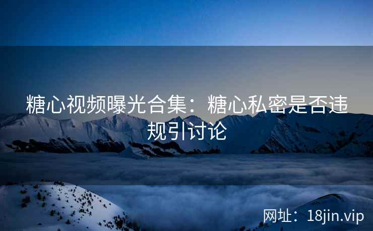糖心视频曝光合集：糖心私密是否违规引讨论