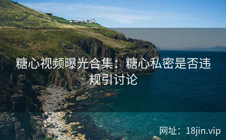 糖心视频曝光合集：糖心私密是否违规引讨论