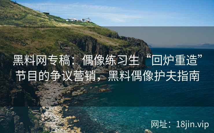 黑料网专稿：偶像练习生“回炉重造”节目的争议营销，黑料偶像护夫指南
