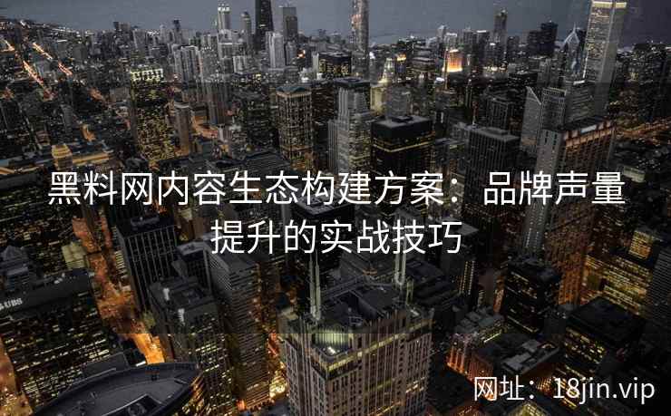黑料网内容生态构建方案：品牌声量提升的实战技巧
