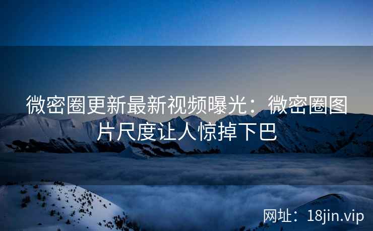 微密圈更新最新视频曝光：微密圈图片尺度让人惊掉下巴